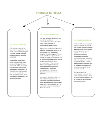 FACTORES DE FORMA




                                       FACTOR DE FORMA BABY AT:

                                       Este factor se impulso rápidamente en el
                                       estándar de la industria                      FACTOR DE FORMA ATX:
                                       aproximadamente entre los años 1993 y
                                       1997 y aun es utilizada en los                Este factor de forma esta diseñado
FACTOR DE FORMA AT:                    motherboard de la línea Pentium.              como una evolución del baby AT.
                                                                                     ATX marca un profundo cambio en
El AT es el mas antiguo de los         Algunas de las características a favores es   la arquitectura del motherboard y
factores de forma y tambien el mas     el tamaño, sensiblemente menor que el         otros componentes como el
grande,pues sus dimensiones (unos      su procesador el AT, alrededor de             gabinete y la fuente de
27cm).Este factor de forma fue         8pulgadas (2 cm) x 10 pulgadas (25cm).El      alimentación. Dentro del
utilizado en la época de las 386       zócalo de la CPU (socket) está situado        mothreboard hay cambios
(1992,1993).                           cerca de los slots de expansión por lo que    significativos como en la ubicación
                                       en algunos casos podía en dichos slots .La    del zocalo de la cpu ahora colocado
AT y el baby AT tienen varios
                                       ubicación del mismo traía como                por el dentilador de la fuente (ya
puntos en común, los de poseer
                                       consecuencia que el flujo de aire que         sea expediendo o impidiendo aire)
puertos seriales y paralelos con
                                       deba pasar por el gabinete hacia el           no se vea interferido por ningún
conexionado de tipo pin (por ejm
                                       procesador era interrumpida por el            elemento como sucedia con la
el paralelo tiene 26 pines como
                                       cableado desde la fuente y los                tecnología baby AT.
salida desde el motherboard y la
                                       controladores IDE y FDC hacia los
vinculación hacia el panel trasero
                                       dispositivos ubicados en las bahías           Otro cambio dentro del
del gabinete se efectua con un
                                       delanteros.                                   motherboard es la conexión de la
cable plano.Estos tambien tienen
                                                                                     fuente de alimentación que ahora
DIN soldado al motherboard y con       Las entradas y salidas (como aclaramos        es un solo conector a diferencia del
s
salida el panel trasero.               más arriba) están separadas y se              AT que eran dos las diferencias y
                                       conectan en forma independiente por           p
                                                                                     prestaciones de estos.
                                       medio de conectores)tipo “berg” y cables
                                       planos hacia el panel trasero de la PC .Lo
                                       cual todavía mas sensorroso el trabajo
                                       dentro del gabinete.
 