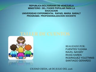 REPUBLICA BOLIVARIANA DE VENEZUELA
MINISTERIO DEL PODER POPULAR PARA LA
EDUCACION
UNIVERSIDAD EXPERIMENTAL RAFAEL MARIA BARALT
PROGRAMA: PROFESIONALIZACION DOCENTE
TALLER DE CUENTOS
REALIZADO POR:
FUENTES YLEANA
RAVEL NAYARY
RIVAS KAREN
RODRIGUEZ YOLETNNIS
SANTIAGO GERARDO
CIUDAD OJEDA, 08 DE JULIO DEL 2016
 