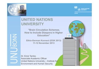 UNITED NATIONS
UNIVERSITY
"Brain Circulation Schemes.
How to Include Diaspora in Higher
Education"
Ethio-German Konnect (EGK 2013)
11-12 November 2013

Dr. Erick Tambo
Associate Academic Officer
United Nations University – Institute for
Environment and Human Security

 