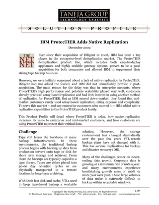 S     O L           U       T I          O N                  P      R O            F      I L         E


                  IBM ProtecTIER Adds Native Replication
                                              December 2009

              Ever since their acquisition of Diligent in 2008, IBM has been a top
              player in the enterprise-level deduplication market. The ProtecTIER
              deduplication product line, which includes both easy-to-deploy
              appliances and highly scalable gateway options, proved to be a good
              acquisition for both companies and allowed IBM to supplement their
strong tape backup business.

However, we were initially concerned about a lack of native replication in ProtecTIER.
Diligent had not added the feature and IBM did not immediately provide it post-
acquisition. The main reason for the delay was that in enterprise accounts, where
ProtecTIER’s high performance and petabyte scalability played very well, customers
already practiced array-based replication and had little interest in using another method
of replication for ProtecTIER. But as IBM moved down-market, they found that mid-
market customers rarely used array-based replication, citing expense and complexity.
To serve this market – and any enterprise customers who wanted it -- IBM added native
replication capabilities to the ProtecTIER product family.

This Product Profile will detail where ProtecTIER is today, how native replication
increases its value to enterprise and mid-market customers, and how customers are
using ProtecTIER to protect their critical data.

Challenge                                                   solution.     However,     the    storage
                                                            environment has changed dramatically
Tape still forms the backbone of many
                                                            over the past few years VTL-centric
backup      infrastructures.   In    these
                                                            backup plans have not changed with it.
environments, the traditional backup
                                                            This has serious implications for backup
process begins with backing up data from
                                                            and disaster recovery (DR).
production servers onto tape or disk for
short term storage and retrieval. From
                                                            Many of the challenges center on never-
there the backups are typically copied to a
                                                            ending data growth. Corporate data is
tape library. Tapes are either placed into
                                                            growing at a minimum rate of 60% a year,
30-60 day retention cycles or are
                                                            and many environments experience
physically transported to a remote
                                                            breathtaking growth rates of 100% or
location for long-term archiving.
                                                            more year over year. These large volumes
                                                            of data make it extremely difficult to
With their fast disk and cache, VTLs used
                                                            backup within acceptable windows.
to keep tape-based backup a workable

                               Copyright The TANEJA Group, Inc. 2009-2010. All Rights Reserved                 1 of 7
       87 Elm Street, Suite 900 Hopkinton, MA 01748 Tel: 508-435-5040 Fax: 508-435-1530           www.tanejagroup.com
 