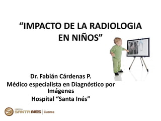 “IMPACTO DE LA RADIOLOGIA
EN NIÑOS”
Dr. Fabián Cárdenas P.
Médico especialista en Diagnóstico por
Imágenes
Hospital “Santa Inés”
 