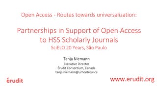Open Access - Routes towards universalization:
Partnerships in Support of Open Access
to HSS Scholarly Journals
SciELO 20 Years, São Paulo
Tanja Niemann
Executive Director
Érudit Consortium, Canada
tanja.niemann@umontreal.ca
www.erudit.org
 
