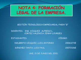 NOTA 4: FORMACIÓN LEGAL DE LA EMPRESA.     GESTIÓN TECNOLÓGICA EMPRESARIAL-PA814 “G” DOCENTES:   ING. VÁSQUEZ  ALFREDO L.                       CORTEZ VALENCIA JENNY LOURDES ESTUDIANTES:                                                    CÓDIGO:  NOLBERTO VÁSQUEZ, LUIS ANTONIO                   20061272E SÁNCHEZ TANTA, LUIS PAUL                                  20072126E  UNI, 21 DE JUNIO DEL 2010. 