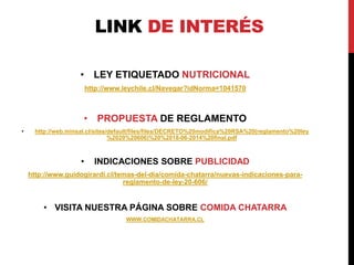 LINK DE INTERÉS 
• LEY ETIQUETADO NUTRICIONAL 
http://www.leychile.cl/Navegar?idNorma=1041570 
• PROPUESTA DE REGLAMENTO 
• http://web.minsal.cl/sites/default/files/files/DECRETO%20modifica%20RSA%20(reglamento%20ley 
%2020%20606)%20%2018-06-2014%20final.pdf 
• INDICACIONES SOBRE PUBLICIDAD 
http://www.guidogirardi.cl/temas-del-dia/comida-chatarra/nuevas-indicaciones-para-reglamento- 
de-ley-20-606/ 
• VISITA NUESTRA PÁGINA SOBRE COMIDA CHATARRA 
WWW.COMIDACHATARRA.CL 
