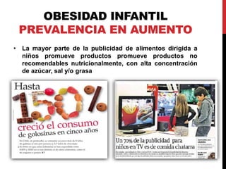 OBESIDAD INFANTIL 
PREVALENCIA EN AUMENTO 
• La mayor parte de la publicidad de alimentos dirigida a 
niños promueve productos promueve productos no 
recomendables nutricionalmente, con alta concentración 
de azúcar, sal y/o grasa 
 