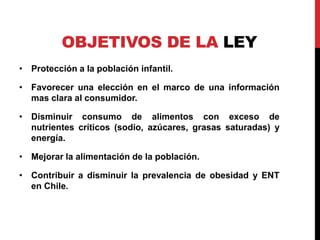 OBJETIVOS DE LA LEY 
• Protección a la población infantil. 
• Favorecer una elección en el marco de una información 
mas clara al consumidor. 
• Disminuir consumo de alimentos con exceso de 
nutrientes críticos (sodio, azúcares, grasas saturadas) y 
energía. 
• Mejorar la alimentación de la población. 
• Contribuir a disminuir la prevalencia de obesidad y ENT 
en Chile. 
 