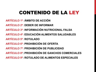 CONTENIDO DE LA LEY 
ARTÍCULO 1º: ÁMBITO DE ACCIÓN 
ARTÍCULO 2º: DEBER DE INFORMAR 
ARTÍCULO 3º: INFORMACIÓN NUTRICIONAL FALSA 
ARTÍCULO 4º: EDUCACIÓN ALIMENTOS SALUDABLES 
ARTÍCULO 5º: ROTULADO 
ARTÍCULO 6º: PROHIBICIÓN DE OFERTA 
ARTÍCULO 7º: PROHIBICIÓN DE PUBLICIDAD 
ARTÍCULO 8º: PROHIBICIÓN DE GANCHOS COMERCIALES 
ARTÍCULO 9º: ROTULADO DE ALIMENTOS ESPECIALES 
 