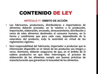 CONTENIDO DE LEY 
ARTÍCULO 1º: ÁMBITO DE ACCIÓN 
• Los fabricantes, productores, distribuidores e importadores de 
alimentos deberán proceder, en lo relativo a la producción, 
importación, elaboración, envasado, almacenamiento, distribución y 
venta de tales alimentos destinados al consumo humano, en la 
forma y condiciones que para cada caso, dependiendo de la 
naturaleza del producto, exija la autoridad en virtud de los 
reglamentos vigentes. 
• Será responsabilidad del fabricante, importador o productor que la 
información disponible en el rótulo de los productos sea íntegra y 
veraz. Asimismo, deberán asegurarse de que, en el ámbito de la 
cadena productiva en que ellos intervengan, el proceso de 
elaboración de los alimentos cumpla con buenas prácticas de 
manufacturación que garanticen la inocuidad de los alimentos. 
 