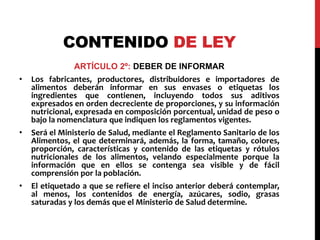 CONTENIDO DE LEY 
ARTÍCULO 2º: DEBER DE INFORMAR 
• Los fabricantes, productores, distribuidores e importadores de 
alimentos deberán informar en sus envases o etiquetas los 
ingredientes que contienen, incluyendo todos sus aditivos 
expresados en orden decreciente de proporciones, y su información 
nutricional, expresada en composición porcentual, unidad de peso o 
bajo la nomenclatura que indiquen los reglamentos vigentes. 
• Será el Ministerio de Salud, mediante el Reglamento Sanitario de los 
Alimentos, el que determinará, además, la forma, tamaño, colores, 
proporción, características y contenido de las etiquetas y rótulos 
nutricionales de los alimentos, velando especialmente porque la 
información que en ellos se contenga sea visible y de fácil 
comprensión por la población. 
• El etiquetado a que se refiere el inciso anterior deberá contemplar, 
al menos, los contenidos de energía, azúcares, sodio, grasas 
saturadas y los demás que el Ministerio de Salud determine. 
 