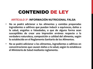 CONTENIDO DE LEY 
ARTÍCULO 3º: INFORMACIÓN NUTRICIONAL FALSA 
• No se podrá adicionar a los alimentos y comidas preparadas 
ingredientes o aditivos que puedan inducir a equívocos, daños a 
la salud, engaños o falsedades, o que de alguna forma sean 
susceptibles de crear una impresión errónea respecto a la 
verdadera naturaleza, composición o calidad del alimento, según 
lo establecido en el Reglamento Sanitario de los Alimentos. 
• No se podrá adicionar a los alimentos, ingredientes o aditivos en 
concentraciones que causen daños a la salud, según lo establezca 
el Ministerio de Salud mediante reglamento. 
 