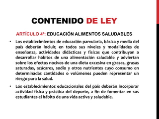 CONTENIDO DE LEY 
ARTÍCULO 4º: EDUCACIÓN ALIMENTOS SALUDABLES 
• Los establecimientos de educación parvularia, básica y media del 
país deberán incluir, en todos sus niveles y modalidades de 
enseñanza, actividades didácticas y físicas que contribuyan a 
desarrollar hábitos de una alimentación saludable y adviertan 
sobre los efectos nocivos de una dieta excesiva en grasas, grasas 
saturadas, azúcares, sodio y otros nutrientes cuyo consumo en 
determinadas cantidades o volúmenes pueden representar un 
riesgo para la salud. 
• Los establecimientos educacionales del país deberán incorporar 
actividad física y práctica del deporte, a fin de fomentar en sus 
estudiantes el hábito de una vida activa y saludable. 
 