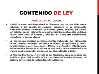 CONTENIDO DE LEY 
ARTÍCULO 5º: ROTULADO 
• El Ministerio de Salud determinará los alimentos que, por unidad de peso o 
volumen, o por porción de consumo, presenten en su composición 
nutricional elevados contenidos de calorías, grasas, azúcares, sal u otros 
ingredientes que el reglamento determine. Este tipo de alimentos se deberá 
rotular como “alto en calorías”, “alto en sal” o con otra denominación 
equivalente, según sea el caso. 
• La información indicada precedentemente, incluyendo sus contenidos, 
forma, tamaño, mensajes, señalética o dibujos, proporciones y demás 
características, se determinará por el Ministerio de Salud en el Reglamento 
Sanitario de los Alimentos. Asimismo, se podrán fijar límites de contenido de 
energía y nutrientes en los alimentos a que alude el inciso anterior. 
• La Autoridad Sanitaria, en ejercicio de sus facultades, podrá corroborar con 
análisis propios la información indicada en la rotulación de los alimentos, sin 
perjuicio del ejercicio de sus facultades fiscalizadoras. 
 