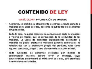 CONTENIDO DE LEY 
ARTÍCULO 6º: PROHIBICIÓN DE OFERTA 
• Asimismo, se prohíbe su ofrecimiento o entrega a título gratuito a 
menores de 14 años de edad, así como la publicidad de los mismos 
dirigida a ellos. 
• En todo caso, no podrá inducirse su consumo por parte de menores 
o valerse de medios que se aprovechen de la credulidad de los 
menores. La venta de alimentos especialmente destinados a 
menores no podrá efectuarse mediante ganchos comerciales no 
relacionados con la promoción propia del producto, tales como 
regalos, concursos, juegos u otro elemento de atracción infantil. 
• Toda publicidad de alimentos efectuada por medios de 
comunicación masivos deberá llevar un mensaje, cuyas 
características determinará el Ministerio de Salud, que promueva 
hábitos de vida saludables. 
 