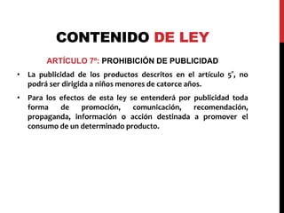 CONTENIDO DE LEY 
ARTÍCULO 7º: PROHIBICIÓN DE PUBLICIDAD 
• La publicidad de los productos descritos en el artículo 5°, no 
podrá ser dirigida a niños menores de catorce años. 
• Para los efectos de esta ley se entenderá por publicidad toda 
forma de promoción, comunicación, recomendación, 
propaganda, información o acción destinada a promover el 
consumo de un determinado producto. 
 