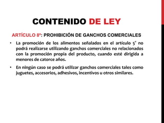 CONTENIDO DE LEY 
ARTÍCULO 8º: PROHIBICIÓN DE GANCHOS COMERCIALES 
• La promoción de los alimentos señalados en el artículo 5° no 
podrá realizarse utilizando ganchos comerciales no relacionados 
con la promoción propia del producto, cuando esté dirigida a 
menores de catorce años. 
• En ningún caso se podrá utilizar ganchos comerciales tales como 
juguetes, accesorios, adhesivos, incentivos u otros similares. 
 
