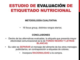ESTUDIO DE EVALUACIÓN DE 
ETIQUETADO NUTRICIONAL 
METODOLOGÍA CUALITATIVA 
• 16 focus group, distintos rangos etarios. 
CONCLUSIONES 
• Dentro de las alternativas evaluadas, la etiqueta que presenta mayor 
efectividad comunicacional es la de FONDO NEGRO Y LETRAS 
BLANCAS. 
• Su valor es SEPARAR el mensaje del alimento de los otros mensajes 
publicitarios, en contraposición a etiquetas de colores. 
• Incorpora RACIONALIDAD a la compra. 
 