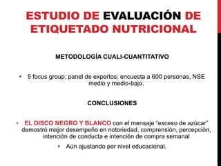 ESTUDIO DE EVALUACIÓN DE 
ETIQUETADO NUTRICIONAL 
METODOLOGÍA CUALI-CUANTITATIVO 
• 5 focus group; panel de expertos; encuesta a 600 personas, NSE 
medio y medio-bajo. 
CONCLUSIONES 
• EL DISCO NEGRO Y BLANCO con el mensaje “exceso de azúcar” 
demostró mejor desempeño en notoriedad, comprensión, percepción, 
intención de conducta e intención de compra semanal 
• Aún ajustando por nivel educacional. 
 