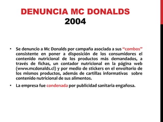 DENUNCIA MC DONALDS 
2004 
• Se denuncio a Mc Donalds por campaña asociada a sus “combos” 
consistente en poner a disposición de los consumidores el 
contenido nutricional de los productos más demandados, a 
través de fichas, un contador nutricional en la página web 
(www.mcdonalds.cl) y por medio de stickers en el envoltorio de 
los mismos productos, además de cartillas informativas sobre 
contenido nutricional de sus alimentos. 
• La empresa fue condenada por publicidad sanitaria engañosa. 
 