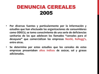 DENUNCIA CEREALES 
2005 
• Por diversas fuentes y particularmente por la información y 
estudios que han efectuado las organizaciones de consumidores 
como ODECU, se tomo conocimiento de una serie de deficiencias 
sanitarias de las que adolecen los llamados “cereales para el 
desayuno” que comercializan las empresas Nestlé, Kellogg’s, 
entre otras. 
• Se determino por estos estudios que los cereales de estas 
empresas presentaban altos índices de azúcar, sal y grasas 
adicionadas. 
 