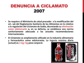 DENUNCIA A CICLAMATO 
2007 
• Se requiere al Ministerio de salud proceder a la modificación del 
art. 146 del Reglamento Sanitario de los Alimentos en lo relativo 
a la regulación del Ciclamato de Sodio, decretando su eliminación 
como edulcorante o, en su defecto, se establezca una norma 
sanitariamente adecuada a las actuales recomendaciones 
internacionales. 
• El Ciclamato es ampliamente utilizado en la industria alimentaria 
y farmacéutica como edulcorante. La ingesta máxima diaria 
(actual) es 7 mg / kg peso corporal. 
 