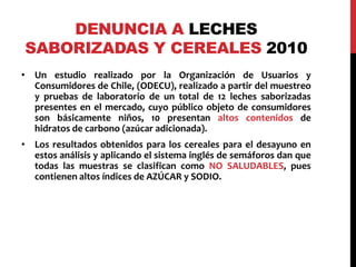 DENUNCIA A LECHES 
SABORIZADAS Y CEREALES 2010 
• Un estudio realizado por la Organización de Usuarios y 
Consumidores de Chile, (ODECU), realizado a partir del muestreo 
y pruebas de laboratorio de un total de 12 leches saborizadas 
presentes en el mercado, cuyo público objeto de consumidores 
son básicamente niños, 10 presentan altos contenidos de 
hidratos de carbono (azúcar adicionada). 
• Los resultados obtenidos para los cereales para el desayuno en 
estos análisis y aplicando el sistema inglés de semáforos dan que 
todas las muestras se clasifican como NO SALUDABLES, pues 
contienen altos índices de AZÚCAR y SODIO. 
 