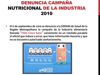 DENUNCIA CAMPAÑA 
NUTRICIONAL DE LA INDUSTRIA 
2010 
• El 6 de septiembre de 2010 se denuncia a la SEREMI de Salud de la 
Región Metropolitana la campaña de la industria alimentaria 
llamada “Chile Crece Sano” consistente en un rotulado paralelo 
al oficial que induce a error, que tiene información inexacta y que 
no se encuentra autorizado sanitariamente. 
 