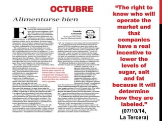 OCTUBRE “The right to 
know who will 
operate the 
market and 
that 
companies 
have a real 
incentive to 
lower the 
levels of 
sugar, salt 
and fat 
because it will 
determine 
how they are 
labeled.” 
(07/10/14, 
La Tercera) 
 