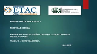 NOMBRE: MARTIN ANDONAEGUI V.
MAESTRIA.DOCENCIA
MATERIA:MODELOS DE DISEÑO Y DESARROLLO DE ESTRATEGIAS
INSTRUCCIONALES
TRABAJO:4. DIDÁCTICA CRÍTICA.
16/11/2017
 