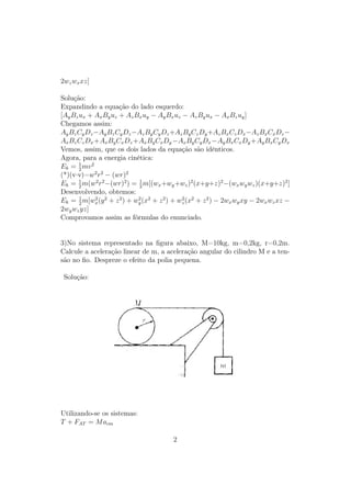 2wz wx xz]

Solução:
Expandindo a equação do lado esquerdo:
[Ay Bz ux + Ax By uz + Az Bx uy − Ay Bx uz − Az By ux − Ax Bz uy ]
Chegamos assim:
Ay Bz Cy Dz −Ay Bz Cy Dz −Az By Cy Dz +Az By Cz Dy +Az Bx Cz Dx −Az Bx Cx Dz −
Ax Bz Cz Dx +Ax By Cx Dz +Ax By Cx Dy −Ax By Cy Dx −Ay Bx Cx Dy +Ay Bx Cy Dx
Vemos, assim, que os dois lados da equação são idênticos.
Agora, para a energia cinética:
       1
Ek = 2 mv 2
(*)(v·v)=w2 r2 − (wr)2
Ek = 2 m(w2 r2 −(wr)2 ) = 1 m[(wx +wy +wz )2 (x+y+z)2 −(wx wy wz )(x+y+z)2 ]
       1
                            2
Desenvolvendo, obtemos:
       1
Ek = 2 m[wx (y 2 + z 2 ) + wy (x2 + z 2 ) + wz (x2 + z 2 ) − 2wx wy xy − 2wx wz xz −
            2               2                2

2wy wz yz]
Comprovamos assim as fórmulas do enunciado.


3)No sistema representado na ﬁgura abaixo, M=10kg, m=0,2kg, r=0,2m.
Calcule a aceleração linear de m, a aceleração angular do cilindro M e a ten-
são no ﬁo. Despreze o efeito da polia pequena.

 Solução:




Utilizando-se os sistemas:
T + FAT = M acm

                                         2
 