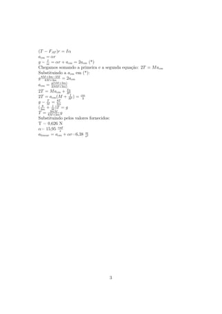 (T − FAT )r = Iα
acm = αr
      I
g − m = αr + acm = 2acm (*)
Chegamos somando a primeira e a segunda equação: 2T = M acm
Substituindo a acm em (*):
g 8M +3m−3M = 2acm
     8M +3m
acm = g(5M +3m)
         2(8M
              +3m)

                  Iα
2T = M acm + R2
                    I
2T = acm (M + R2 ) = cm3
      T     8T
g − M = 3m
   8     1
( 3m + M )T = g
        3mM
T = 8M +3m g
Substituindo pelos valores fornecidos:
T = 0,626 N
α= 15,95 rad  s
                         m
alinear = acm + αr=6,38 s2




                                 3
 