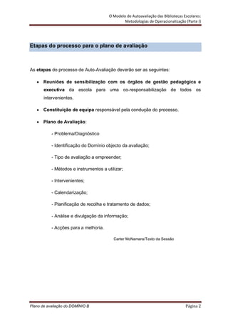 O Modelo de Autoavaliação das Bibliotecas Escolares:
                                                Metodologias de Operacionalização (Parte I)




Etapas do processo para o plano de avaliação



As etapas do processo de Auto-Avaliação deverão ser as seguintes:

       Reuniões de sensibilização com os órgãos de gestão pedagógica e
       executiva da escola para uma co-responsabilização de todos os
       intervenientes.

       Constituição de equipa responsável pela condução do processo.

       Plano de Avaliação:

           - Problema/Diagnóstico

           - Identificação do Domínio objecto da avaliação;

           - Tipo de avaliação a empreender;

           - Métodos e instrumentos a utilizar;

           - Intervenientes;

           - Calendarização;

           - Planificação de recolha e tratamento de dados;

           - Análise e divulgação da informação;

           - Acções para a melhoria.

                                          Carter McNamara/Texto da Sessão




Plano de avaliação do DOMÍNIO B                                                    Página 2
 