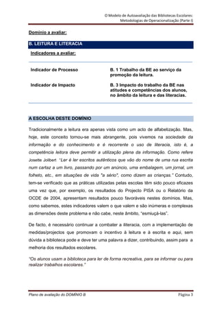 O Modelo de Autoavaliação das Bibliotecas Escolares:
                                              Metodologias de Operacionalização (Parte I)

Domínio a avaliar:

B. LEITURA E LITERACIA

 Indicadores a avaliar:


 Indicador de Processo                   B. 1 Trabalho da BE ao serviço da
                                         promoção da leitura.

 Indicador de Impacto                    B. 3 Impacto do trabalho da BE nas
                                         atitudes e competências dos alunos,
                                         no âmbito da leitura e das literacias.




A ESCOLHA DESTE DOMÍNIO

Tradicionalmente a leitura era apenas vista como um acto de alfabetização. Mas,
hoje, este conceito tornou-se mais abrangente, pois vivemos na sociedade da
informação e do conhecimento e é recorrente o uso de literacia, isto é, a
competência leitora deve permitir a utilização plena da informação. Como refere
Josette Jolibert “Ler é ler escritos autênticos que vão do nome de uma rua escrita
num cartaz a um livro, passando por um anúncio, uma embalagem, um jornal, um
folheto, etc., em situações de vida "a sério", como dizem as crianças.” Contudo,
tem-se verificado que as práticas utilizadas pelas escolas têm sido pouco eficazes
uma vez que, por exemplo, os resultados do Projecto PISA ou o Relatório da
OCDE de 2004, apresentam resultados pouco favoráveis nestes domínios. Mas,
como sabemos, estes indicadores valem o que valem e são inúmeras e complexas
as dimensões deste problema e não cabe, neste âmbito, “esmiuçá-las”.

De facto, é necessário continuar a combater a iliteracia, com a implementação de
medidas/projectos que promovam o incentivo à leitura e à escrita e aqui, sem
dúvida a biblioteca pode e deve ter uma palavra a dizer, contribuindo, assim para a
melhoria dos resultados escolares.

“Os alunos usam a biblioteca para ler de forma recreativa, para se informar ou para
realizar trabalhos escolares.”




Plano de avaliação do DOMÍNIO B                                                  Página 3
 