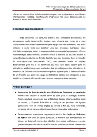 O Modelo de Autoavaliação das Bibliotecas Escolares:
                                               Metodologias de Operacionalização (Parte I)

“Os alunos desenvolvem trabalhos onde interagem com equipamentos e ambientes
informacionais variados, manifestando progressos nas suas competências no
âmbito da leitura e das literacias.”



A ESCOLHA DOS INDICADORES



       Tendo concorrido ao concurso externo, sou professora bibliotecária, no
agrupamento onde desempenho funções pela primeira vez, como tal o meu
conhecimento do trabalho desenvolvido pela equipa que me antecedeu, são ainda
limitados e como tinha que escolher uma das propostas avançadas pelas
orientadoras optei por esta - promoção da leitura na escola/agrupamento. Com a
implementação deste domínio, pretendo avaliar o trabalho da BE nas atitudes e
competências dos alunos, no âmbito das leituras e das literacias. Com o indicador
de impacto/outcome seleccionado (B.3), vou procurar avaliar as acções
desenvolvidas pela BE e os benefícios (ou não) que estas trazem para os
utilizadores, evidenciados nos resultados das aprendizagens dos utilizadores. A
existência de factores críticos de sucesso poderá apontar para o desenvolvimento
de um trabalho por parte da equipa da Biblioteca Escolar que ultrapasse a sua
existência como mera fornecedora de recursos, equipamentos e espaços.



Avaliar para quê?

      Integração da Auto-Avaliação das Bibliotecas Escolares na Avaliação
      Interna das Escolas e deverá servir de base para a Avaliação Externa.
      Assim, resultará conveniente que a Biblioteca Escolar integre a política geral
      da escola, o Projecto Educativo e configure um processo de ligação
      permanente com os outros órgãos da escola a fim de, mais facilmente,
      conseguir atingir os seus objectivos de forma integrada e sistemática.

      Desenvolver um processo de regulação no sentido da criação de dinâmicas
      de rotina com vista ao apoio curricular, à melhoria das competências de
      leitura, ao desenvolvimento das relações com outras instituições e a uma
      gestão competente da Biblioteca Escolar por parte do professor bibliotecário

Plano de avaliação do DOMÍNIO B                                                   Página 4
 