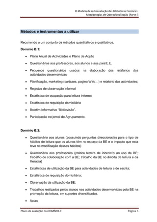 O Modelo de Autoavaliação das Bibliotecas Escolares:
                                                 Metodologias de Operacionalização (Parte I)




Métodos e instrumentos a utilizar

Recorrendo a um conjunto de métodos quantitativos e qualitativos.

Domínio B.1:

       Plano Anual de Actividades e Plano de Acção

       Questionários aos professores, aos alunos e aos pais/E.E.

       Pequenos questionários usados             na   elaboração    dos    relatórios   das
       actividades desenvolvidas

       Planificação, marketing (cartazes, pagina Web…) e relatório das actividades;

       Registos de observação informal

       Estatística de ocupação para leitura informal

       Estatística de requisição domiciliária

       Boletim Informativo “Bibliovisão”.

       Participação no jornal do Agrupamento.



Domínio B.3:

       Questionário aos alunos (possuindo perguntas direccionadas para o tipo de
       hábitos de leitura que os alunos têm no espaço da BE e o impacto que esta
       teve na modificação desses hábitos)

       Questionário aos professores (prática lectiva de incentivo ao uso da BE;
       trabalho de colaboração com a BE; trabalho da BE no âmbito da leitura e da
       literacia)

       Estatísticas de utilização da BE para actividades de leitura e de escrita;

       Estatística de requisição domiciliária;

       Observação da utilização da BE;

       Trabalhos realizados pelos alunos nas actividades desenvolvidas pela BE na
       promoção da leitura, em suportes diversificados.

       Actas


Plano de avaliação do DOMÍNIO B                                                     Página 6
 