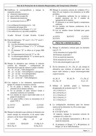 “Año de la Promoción de la Industria Responsable y del Compromiso Climático”
10. Establezca la correspondencia y marque la
respuesta correcta.
a) elementos representativos.
b) gases nobles excepto He
c) elementos de transición
d) su estructura Lewis es
( ) su configuración termina en (n – 1)d.
( ) elementos del grupo IIIA.
( ) se encuentran en los bloques “s” y “p”.
( ) los subniveles ns y np están completos.
A) adbc

B) bcad

C) cdab

D) dcba

E) abcd

11. Para dos elementos: “X” con Z = 23 e “Y” con Z =
34 se cumple que:
A) Los dos elementos son representativos.
B) “X” pertenece al bloque “s” e “Y” al bloque
“p”.
C) El elemento “X” se ubica en el grupo IIIB
(3).
D) La representación Lewis de “Y” es :Y:
E) La electronegatividad de “Y” es menor que la
electronegatividad de 17E.
12. Marque la alternativa que contiene la relación
correcta de: Elemento – configuración de
electrones de la capa de valencia y grupo o familia.
A) 7E – ns2 np5 – VIIA (halógenos)
B) 12E – ns2 np4 – VIA (anfígenos o calcogenos)
C) 16E – ns2 np2 – VA (nitrogenoides)
D) 20E – ns2 – IIA (alcalino térreo)
E) 35E – ns2(n-1)d5 – VIIA (halógenos)
13. Con respecto a los elementos representativos
(grupo A), marque la secuencia correcta.
I. En un grupo o familia, el radio atómico
aumenta con el número atómico.
II. En un periodo, el radio atómico tiende a
aumentar conforme el Z aumenta.
III. Los metales de mayor reactividad están en el
grupo IA (alcalinos).
IV. Los gases nobles o raros se encuentran en el
grupo VIII A.
A) FVVV
D) VVFF

B) VFVV

C) VVFF
E) FVFV

14. Marque la alternativa que contiene al elemento con
menor energía de ionización, al de menor radio
atómico y al de mayor electronegatividad.
8O
11Na
12Mg
16S
19K
A) S,O,O
D) O, Na, O

B) K,O,O

C) Mg, S, O
E) Na, O, S

15. Marque la secuencia correcta de verdadero (V) o
falso (F) con respecto a los elementos en la tabla
periódica.
I. A temperatura ambiente los no metales se
pueden encontrar en los 3 estados de
agregación de la materia.
II. El mercurio es un metal líquido a temperatura
ambiente.
III. Los metales son buenos conductores de la
electricidad.
IV. Los no metales tienen facilidad para ganar
electrones.
A) VFVV
D) VVFV

B) FVVV

C) VVVF
E) VVVV

PRÁCTICA DOMICILIARIA
1. Marque la alternativa correcta para un elemento
cuyo Z= 15.
A) Se encuentra en el grupo IIIA
B) Pertenece al periodo 3
C) Es un metal de transición.
ሶ
D) Su notación de Lewis es . E.
E) Es más electronegativo que el 8O
2. De los elementos 6C; 7N; 11Na; 9F; 19K, marque la
alternativa que contiene al elemento que tiene
mayor radio atómico y mayor electronegatividad
respectivamente.
A) 19K; 9F
D) 11Na; 7N

B) 19K; 7N

C) 11Na; 9F
E) 6C; 7N

3. Indique el periodo, grupo y electrones
desapareados de un átomo cuyo Z = 16.
A) 3, VA(15) y 4
B) 3, IVA(14) y 2
C) 3, VIA(16) y 2
D) 3, VIA(16) y 3
E) 3, VIA(16) y 4
4. La configuración electrónica para los átomos
neutros de los elementos A y B es como sigue:
A: 1s22s22p5
B: 1s22s22p63s23p64s1
Al respecto, marque la secuencia correcta de
verdadero (V) o falso (F).
I. A es un elemento representativo y B es un
metal de transición.
II. A pertenece al bloque “s” y B pertenece al
bloque “p” de la Tabla Periódica.
Página | 4

 