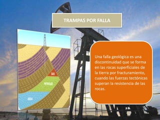 TRAMPAS POR FALLA
Una falla geológica es una
discontinuidad que se forma
en las rocas superficiales de
la tierra por fracturamiento,
cuando las fuerzas tectónicas
superan la resistencia de las
rocas.
 