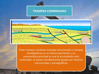 TRAMPAS COMBINADAS
Estas trampas combinan trampas estructurales y trampas
estratigráficas es un mismo yacimiento, y su
característica principal es que la acumulación está
controlada en partes sensiblemente iguales por factores
estructurales y estratigráficos
 