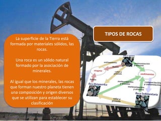 TIPOS DE ROCAS
La superficie de la Tierra está
formada por materiales sólidos, las
rocas.
Una roca es un sólido natural
formado por la asociación de
minerales.
Al igual que los minerales, las rocas
que forman nuestro planeta tienen
una composición y origen diversos
que se utilizan para establecer su
clasificación
 