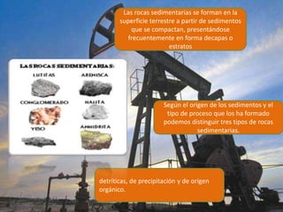 Las rocas sedimentarias se forman en la
superficie terrestre a partir de sedimentos
que se compactan, presentándose
frecuentemente en forma decapas o
estratos
Según el origen de los sedimentos y el
tipo de proceso que los ha formado
podemos distinguir tres tipos de rocas
sedimentarias.
detríticas, de precipitación y de origen
orgánico.
 