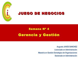 JUEGO DE NEGOCIOS



    Semana Nº 4

Gerencia y Gestión


                                Augusto JAVES SANCHEZ
                             Licenciado en Administración
         Maestría en Gestión Estratégica de Organizaciones
                             Doctorado en Administración
                                               1
 