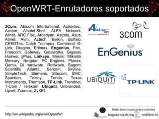 OpenWRT-Enrutadores soportados
3Com, Abicom International, Actiontec,
Accton, Alcatel-Sbell, ALFA Network,
Allnet, ARC Flex, Arcadyan, Astoria, Asus,
Atmel, Avm, Aztech, Belkin, Buffalo,
CEEDTec, Catch Tecmpex, Comtrend, D-
Link, Dragino, Edimax, Engenius, Fon,
Freecom. Gateway, Gateworks, Gigaset,
Huawei, jjPlus, Linksys, Meraki, Mikrotik
Mercury, Netgear, PC Engines, Planex,
Qemu, Qi hardware, Redwave, Sagem,
Scientific Atlanta, Sercom, Skyline,
SimpleTech, Siemens, Sitecom, SMC,
Sparklan, Telsey, Tenda, Texas
Instruments, Thomson, TP-Link, Trendnet,
T-Com / Telekom, Ubiquiti, Unbranded.
Upvel, Zcomax, ZyXEL
http://en.wikipedia.org/wiki/OpenWrt
 