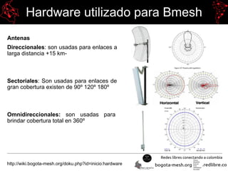 Hardware utilizado para Bmesh
Antenas
Direccionales: son usadas para enlaces a
larga distancia +15 km-
Sectoriales: Son usadas para enlaces de
gran cobertura existen de 90º 120º 180º
Omnidireccionales: son usadas para
brindar cobertura total en 360º
http://wiki.bogota-mesh.org/doku.php?id=inicio:hardware
 