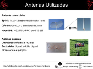 Antenas Utilizadas
Antenas comerciales
Tplink: TL-ANT2415D omnidireccional 15 dbi
QPcom: QP-AO24G direccional de 24 dbi
Hyperlink: HG2415U-PRO omni 15 dbi
Antenas Caseras
Omnidireccionales: 8 -12 dbi
Sectoriales biquad y doble biquad
direccionales: pringles
http://wiki.bogota-mesh.org/doku.php?id=inicio:hardware
 