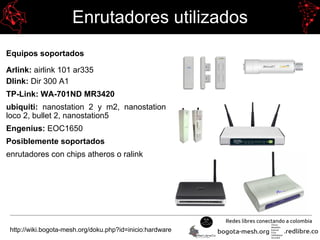 Enrutadores utilizados
Equipos soportados
Arlink: airlink 101 ar335
Dlink: Dir 300 A1
TP-Link: WA-701ND MR3420
ubiquiti: nanostation 2 y m2, nanostation
loco 2, bullet 2, nanostation5
Engenius: EOC1650
Posiblemente soportados
enrutadores con chips atheros o ralink
http://wiki.bogota-mesh.org/doku.php?id=inicio:hardware
 