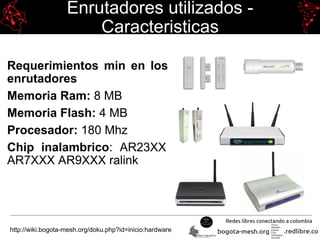 Enrutadores utilizados -
Caracteristicas
Requerimientos min en los
enrutadores
Memoria Ram: 8 MB
Memoria Flash: 4 MB
Procesador: 180 Mhz
Chip inalambrico: AR23XX
AR7XXX AR9XXX ralink
http://wiki.bogota-mesh.org/doku.php?id=inicio:hardware
 