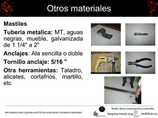Otros materiales
Mastiles
Tuberia metalica: MT, aguas
negras, mueble, galvanizada
de 1 1/4" a 2"
Anclajes: Ala sencilla o doble
Tornillo anclaje: 5/16 "
Otra herramientas: Taladro,
alicates, cortafrios, martillo,
etc
wiki.bogota-mesh.org/doku.php?id=documentacion:hardware:materialesl
 