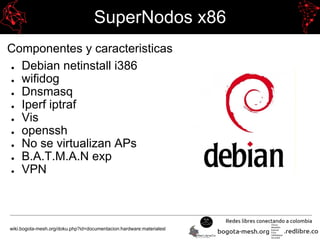 SuperNodos x86
Componentes y caracteristicas
● Debian netinstall i386
● wifidog
● Dnsmasq
● Iperf iptraf
● Vis
● openssh
● No se virtualizan APs
● B.A.T.M.A.N exp
● VPN
wiki.bogota-mesh.org/doku.php?id=documentacion:hardware:materialesl
 
