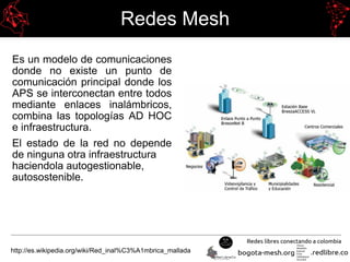 Redes Mesh
Es un modelo de comunicaciones
donde no existe un punto de
comunicación principal donde los
APS se interconectan entre todos
mediante enlaces inalámbricos,
combina las topologías AD HOC
e infraestructura.
El estado de la red no depende
de ninguna otra infraestructura
haciendola autogestionable,
autosostenible.
http://es.wikipedia.org/wiki/Red_inal%C3%A1mbrica_mallada
 