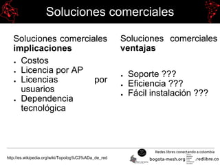 Soluciones comerciales
Soluciones comerciales
implicaciones
● Costos
● Licencia por AP
● Licencias por
usuarios
● Dependencia
tecnológica
http://es.wikipedia.org/wiki/Topolog%C3%ADa_de_red
Soluciones comerciales
ventajas
● Soporte ???
● Eficiencia ???
● Fácil instalación ???
 