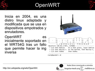 OpenWRT
Inicia en 2004, es una
distro linux adaptada y
modificada que se usa en
dispositivos empotrados y
enrutadores.
OpenWRT es
inicialmente soportado en
el WRT54G tras un fallo
que permite hacer la ing
inversa
http://en.wikipedia.org/wiki/OpenWrt
 